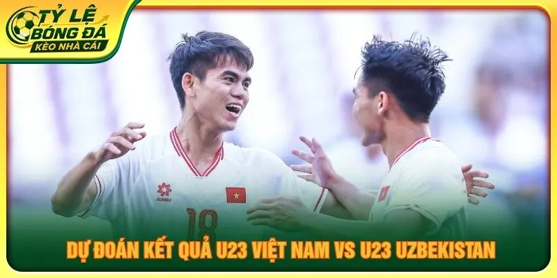 Dự đoán kết quả U23 Việt Nam vs U23 Uzbekistan