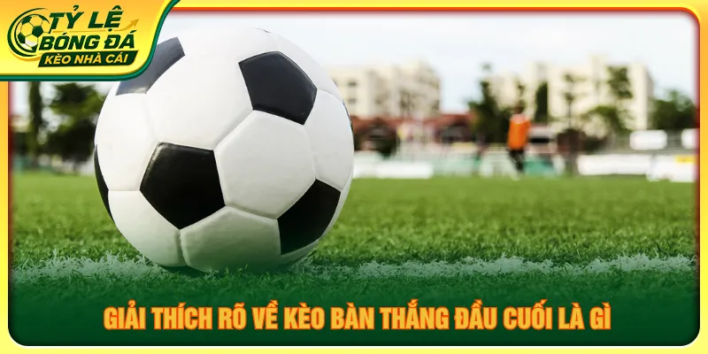 Giải thích chi tiết khái niệm kèo bàn thắng đầu cuối là gì
