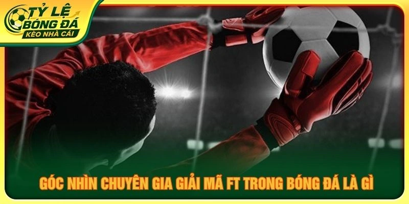 Góc nhìn chuyên gia giải mã FT trong bóng đá là gì